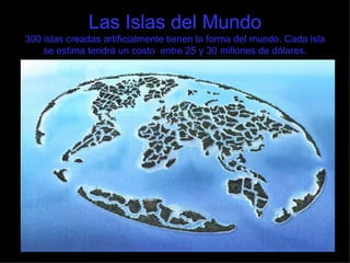 Las Islas del Mundo 300 islas creadas artificialmente tienen la forma del mundo. Cada isla se estima tendrá un costo  entre 25 y 30 millones de dólares. 