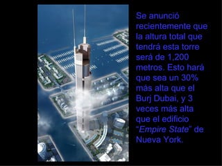 Se anunció recientemente que la altura total que tendrá esta torre será de 1,200 metros. Esto hará que sea un 30% más alta que el Burj Dubai, y 3 veces más alta que el edificio “ Empire State ” de Nueva York. 