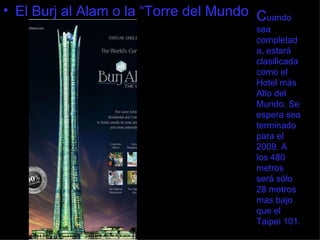 C uando sea completada, estará clasificada como el Hotel más Alto del Mundo. Se espera sea terminado para el 2009. A los 480 metros será sólo 28 metros mas bajo que el Taipei 101. El Burj al Alam o la “Torre del Mundo 