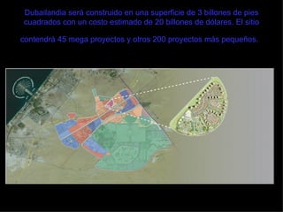 Dubailandia será construido en una superficie de 3 billones de pies cuadrados con un costo estimado de 20 billones de dólares. El sitio contendrá 45 mega proyectos y otros 200 proyectos más pequeños.   
