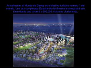 Actualmente, el Mundo de Disney es el destino turístico número 1 del mundo. Una vez completada Dubailandia fácilmente le arrebatará ese título desde que atraerá a 200,000 visitantes diariamente. 