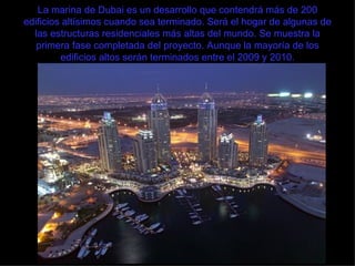 La marina de Dubai es un desarrollo que contendrá más de 200 edificios altísimos cuando sea terminado. Será el hogar de algunas de las estructuras residenciales más altas del mundo. Se muestra la primera fase completada del proyecto. Aunque la mayoría de los edificios altos serán terminados entre el 2009 y 2010. 
