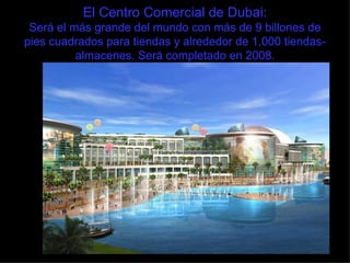 El Centro Comercial de Dubai: Será el más grande del mundo con más de 9 billones de pies cuadrados para tiendas y alrededor de 1,000 tiendas-almacenes. Será completado en 2008. 