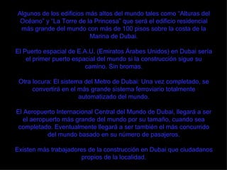 Algunos de los edificios más altos del mundo tales como “Alturas del Océano” y “La Torre de la Princesa” que será el edificio residencial más grande del mundo con más de 100 pisos sobre la costa de la Marina de Dubai. El Puerto espacial de E.A.U. (Emiratos Árabes Unidos) en Dubai sería el primer puerto espacial del mundo si la construcción sigue su camino. Sin bromas. Otra locura: El sistema del Metro de Dubai: Una vez completado, se convertirá en el más grande sistema ferroviario totalmente automatizado del mundo. El Aeropuerto Internacional Central del Mundo de Dubai, llegará a ser el aeropuerto más grande del mundo por su tamaño, cuando sea completado. Eventualmente llegará a ser también el más concurrido del mundo basado en su número de pasajeros. Existen más trabajadores de la construcción en Dubai que ciudadanos propios de la localidad. 