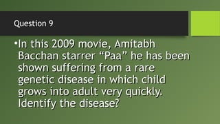 Question 9
•In this 2009 movie, AmitabhIn this 2009 movie, Amitabh
Bacchan starrer “Paa” he has beenBacchan starrer “Paa” he has been
shown suffering from a rareshown suffering from a rare
genetic disease in which childgenetic disease in which child
grows into adult very quickly.grows into adult very quickly.
Identify the disease?Identify the disease?
 