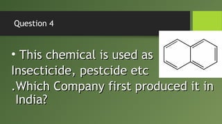 Question 4
• This chemical is used asThis chemical is used as
Insecticide, pestcide etcInsecticide, pestcide etc
.Which Company first produced it in.Which Company first produced it in
India?India?
 
