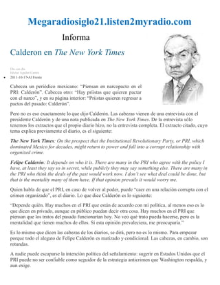 Megaradiosiglo21.listen2myradio.com
                          Informa
Calderon en The New York Times
Día con día
Héctor Aguilar Camín
2011-10-17•Al Frente

Cabecea un periódico mexicano: “Piensan en narcopacto en el
PRI: Calderón”. Cabecea otro: “Hay priistas que quieren pactar
con el narco”, y en su página interior: “Priistas quieren regresar a
pactos del pasado: Calderón”.
Pero no es eso exactamente lo que dijo Calderón. Las cabezas vienen de una entrevista con el
presidente Calderón y de una nota publicada en The New York Times. De la entrevista sólo
tenemos los extractos que el propio diario hizo, no la entrevista completa. El extracto citado, cuyo
tema explica previamente el diario, es el siguiente:
The New York Times: On the prospect that the Institutional Revolutionary Party, or PRI, which
dominated Mexico for decades, might return to power and fall into a corrupt relationship with
organized crime.
Felipe Calderón: It depends on who it is. There are many in the PRI who agree with the policy I
have, at least they say so in secret, while publicly they may say something else. There are many in
the PRI who think the deals of the past would work now. I don’t see what deal could be done, but
that is the mentality many of them have. If that opinion prevails it would worry me.
Quien habla de que el PRI, en caso de volver al poder, puede “caer en una relación corrupta con el
crimen organizado”, es el diario. Lo que dice Calderón es lo siguiente:
“Depende quién. Hay muchos en el PRI que están de acuerdo con mi política, al menos eso es lo
que dicen en privado, aunque en público puedan decir otra cosa. Hay muchos en el PRI que
piensan que los tratos del pasado funcionarían hoy. No veo qué trato pueda hacerse, pero es la
mentalidad que tienen muchos de ellos. Si esta opinión prevaleciera, me preocuparía.”
Es lo mismo que dicen las cabezas de los diarios, se dirá, pero no es lo mismo. Para empezar
porque todo el alegato de Felipe Calderón es matizado y condicional. Las cabezas, en cambio, son
rotundas.
A nadie puede escaparse la intención política del señalamiento: sugerir en Estados Unidos que el
PRI puede no ser confiable como seguidor de la estrategia anticrimen que Washington respalda, y
aun exige.
 