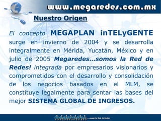 Nuestro Origen

   El concepto   MEGAPLAN inTELyGENTE
   surge en invierno de 2004 y se desarrolla
   integralmente en Mérida, Yucatán, México y en
   julio de 2005 Megaredes…somos la Red de
   Redes! integrada por empresarios visionarios y
   comprometidos con el desarrollo y consolidación
   de los negocios basados en el MLM, se
   constituye legalmente para sentar las bases del
   mejor SISTEMA GLOBAL DE INGRESOS.

Page  1
 