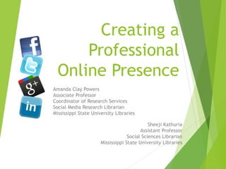 Creating a
Professional
Online Presence
Amanda Clay Powers
Associate Professor
Coordinator of Research Services
Social Media Research Librarian
Mississippi State University Libraries
Sheeji Kathuria
Assistant Professor
Social Sciences Librarian
Mississippi State University Libraries
 