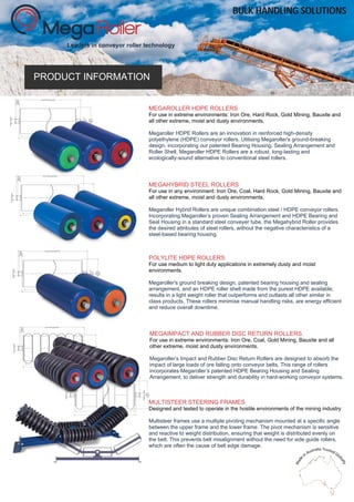 PRODUCT INFORMATION
Leaders in conveyor roller technology
MEGAROLLER HDPE ROLLERS
For use in extreme environments: Iron Ore, Hard Rock, Gold Mining, Bauxite and
all other extreme, moist and dusty environments.
Megaroller HDPE Rollers are an innovation in reinforced high-density
polyethylene (HDPE) conveyor rollers. Utilising Megaroller's ground-breaking
design, incorporating our patented Bearing Housing, Sealing Arrangement and
Roller Shell, Megaroller HDPE Rollers are a robust, long-lasting and
ecologically-sound alternative to conventional steel rollers.
MEGAHYBRID STEEL ROLLERS
For use in any environment: Iron Ore, Coal, Hard Rock, Gold Mining, Bauxite and
all other extreme, moist and dusty environments.
Megaroller Hybrid Rollers are unique combination steel / HDPE conveyor rollers.
Incorporating Megaroller’s proven Sealing Arrangement and HDPE Bearing and
Seal Housing in a standard steel conveyer tube, the Megahybrid Roller provides
the desired attributes of steel rollers, without the negative characteristics of a
steel-based bearing housing.
POLYLITE HDPE ROLLERS
For use medium to light duty applications in extremely dusty and moist
environments.
Megaroller's ground breaking design, patented bearing housing and sealing
arrangement, and an HDPE roller shell made from the purest HDPE available,
results in a light weight roller that outperforms and outlasts all other similar in
class products. These rollers minimise manual handling risks, are energy efficient
and reduce overall downtime.
MEGAIMPACT AND RUBBER DISC RETURN ROLLERS
For use in extreme environments: Iron Ore, Coal, Gold Mining, Bauxite and all
other extreme, moist and dusty environments.
Megaroller’s Impact and Rubber Disc Return Rollers are designed to absorb the
impact of large loads of ore falling onto conveyor belts. This range of rollers
incorporates Megaroller’s patented HDPE Bearing Housing and Sealing
Arrangement, to deliver strength and durability in hard-working conveyor systems.
MULTISTEER STEERING FRAMES
Designed and tested to operate in the hostile environments of the mining industry
Multisteer frames use a multiple pivoting mechanism mounted at a specific angle
between the upper frame and the lower frame. The pivot mechanism is sensitive
and reactive to weight distribution, ensuring that weight is distributed evenly on
the belt. This prevents belt misalignment without the need for side guide rollers,
which are often the cause of belt edge damage.
BULK HANDLING SOLUTIONS
 