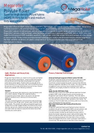 CONTACT US
Tel +61 (08) 9314 5000 | info@megaroller.com.au | www.megaroller.com.au
Megaroller's PolyLite HDPE rollers are an economic, light weight and superior quality conveyor roller, designed to
minimise economic cost, environmental impact and manual handling risks. PolyLite Rollers incorporate
Megaroller's patented technologies, and are engineered to operate in a wide variety of environmental conditions.
Megaroller's ground breaking design, patented bearing housing and sealing arrangement, and an HDPE roller shell
made from the purest HDPE available, results in a light weight roller that outperforms and outlasts all other similar
in class products. These rollers minimise manual handling risks, reduce overall downtime and ensure longevity in
the most extreme conditions. All plastic components of our PolyLite Rollers are fully recyclable and are
manufactured in house.
Megaroller
PolyLite Roller
Superior High-density Polyethylene
(HDPE) Rollers for light and medium
duty applications
World leaders in conveyor roller manufacturing
Megaroller PolyLite Rollers are made from the purest and highest
quality high-density polyethylene, using the latest technologies
and according to strict manufacturing standards for superior
performance and longevity. Polylite rollers incorporate all the
proven benefits of our heavy duty roller with the difference being
the exclusion of the steel reinforcement across the face. PolyLite
Rollers are available in the following variations:
Standard
HDPE has an extremely high resistance to wear by abrasion and
Ultra-Violet radiation. Megaroller's patented Sealing
Arrangement allows these rollers to be used in the harshest
weather conditions and in moisture rich environments.
Anti-seize
The roller utilises Megaroller's innovative Anti-seize technology,
comprising of a side flinger which remains static while the roller
body rotates. This protects the sealing arrangement against any
spillage that could get lodged between the shaft and the roller's
side face and acts as a shield during high pressure cleaning. Our
Anti-seize rollers are ideal for dusty environments like cement
factories and crusher plants.
Advanced Sealing Arrangement (Patent number 99/5238)
Megaroller's patented Sealing Arrangement, consisting of a back
seal, a shock-resistant bearing cover, an outer seal, and four
low-friction contact lip seals has proven to be the most effective
sealing arrangement available on the market. This unique sealing
arrangement is non-corrosive, has an extremely low friction
coefficient, and is highly resistant to chemicals, dust, water and
wear.
Highly Durable HDPE Roller Shell:
The Roller body consist of an HDPE shell extruded from the best
available HDPE, under stringent quality control practices by
Megaroller's own state of the art machinery. The roller shell is
precision machined, eliminating any inconsistencies, and ensuring
the most perfectly concentric roller available on the market. The
exclusion of the 2mm steel tube, commonly used in our heavy duty
roller, differentiates the two products.
High-impact Bearing and Seal Housing (Patent Number
2001/6883)
Megaroller's patented Bearing and Sealing Housing is injection
moulded in-house from virgin grade HDPE to ensure precision and
eliminate the risk of misalignment and distortion. Due to its
innovative design, the Bearing and Sealing housing is able to
absorb the impact imposed by uneven loads and belt speed. The
patent includes the heat fusion process used to permanently
secure the bearing housing to the roller shell, to form a totally
sealed and aligned roller drum, which is precision machined to a
concentricity (TIR) specification of less than 0.2mm maximum.
Proven, Patented TechnologiesLight, Medium and Heavy Duty
Applications
 