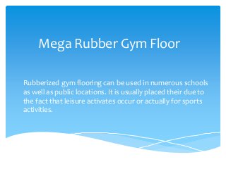 Mega Rubber Gym Floor
Rubberized gym flooring can be used in numerous schools
as well as public locations. It is usually placed their due to
the fact that leisure activates occur or actually for sports
activities.
 