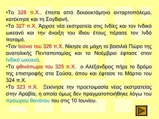 •Το 328 π.Χ., έπειτα από δεκαοκτάμηνο ανταρτοπόλεμο,
κατέκτησε και τη Σογδιανή.
•Το 327 π.Χ. Άρχισε νέα εκστρατεία στις Ινδίες και τον Ινδικό
ωκεανό και την άνοιξη του ίδιου έτους πέρασε τον Ινδό
ποταμό.
•Τον Ιούνιο του 326 π.Χ. Νίκησε σε μάχη το βασιλιά Πώρο της
ανατολικής Πενταποταμίας και το Νοέμβριο έφτασε στον
Ινδικό ωκεανό.
•Το φθινόπωρο του 325 π.Χ. ο Αλέξανδρος πήρε το δρόμο
της επιστροφής στα Σούσα, όπου και έφτασε το Μάρτιο του
324 π.Χ.
•Το 323 π.Χ. Ξεκίνησε την προετοιμασία νέας εκστρατείας
στην Αραβία, η οποία όμως δεν πραγματοποιήθηκε λόγω του
πρόωρου θανάτου του στις 10 Ιουνίου.
 