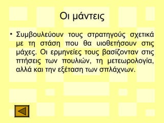 Οι μάντεις
• Συμβουλεύουν τους στρατηγούς σχετικά
με τη στάση που θα υιοθετήσουν στις
μάχες. Οι ερμηνείες τους βασίζονταν στις
πτήσεις των πουλιών, τη μετεωρολογία,
αλλά και την εξέταση των σπλάχνων.
 