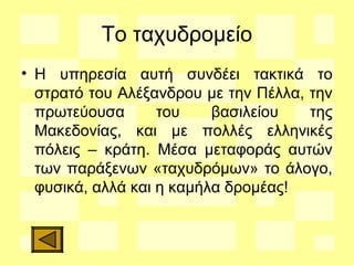 Το ταχυδρομείο
• Η υπηρεσία αυτή συνδέει τακτικά το
στρατό του Αλέξανδρου με την Πέλλα, την
πρωτεύουσα του βασιλείου της
Μακεδονίας, και με πολλές ελληνικές
πόλεις – κράτη. Μέσα μεταφοράς αυτών
των παράξενων «ταχυδρόμων» το άλογο,
φυσικά, αλλά και η καμήλα δρομέας!
 