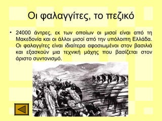 Οι φαλαγγίτες, το πεζικό
• 24000 άντρες, εκ των οποίων οι μισοί είναι από τη
Μακεδονία και οι άλλοι μισοί από την υπόλοιπη Ελλάδα.
Οι φαλαγγίτες είναι ιδιαίτερα αφοσιωμένοι στον βασιλιά
και εξασκούν μια τεχνική μάχης που βασίζεται στον
άριστο συντονισμό.
 