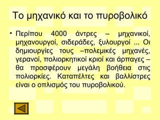 Το μηχανικό και το πυροβολικό
• Περίπου 4000 άντρες – μηχανικοί,
μηχανουργοί, σιδεράδες, ξυλουργοί ... Οι
δημιουργίες τους –πολεμικές μηχανές,
γερανοί, πολιορκητικοί κριοί και άρπαγες –
θα προσφέρουν μεγάλη βοήθεια στις
πολιορκίες. Καταπέλτες και βαλλίστρες
είναι ο οπλισμός του πυροβολικού.
 