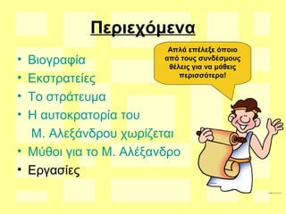 Περιεχόμενα
• Βιογραφία
• Εκστρατείες
• Το στράτευμα
• Η αυτοκρατορία του
Μ. Αλεξάνδρου χωρίζεται
• Μύθοι για το Μ. Αλέξανδρο
• Εργασίες
Απλά επέλεξε όποιο
από τους συνδέσμους
θέλεις για να μάθεις
περισσότερα!
 