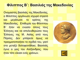 Φίλιππος Β΄: Βασιλιάς της Μακεδονίας
Ονομαστός βασιλιάς της Μακεδονίας,
ο Φίλιππος οργάνωσε ισχυρό στρατό
και μεγάλωσε το κράτος της
Μακεδονίας. Επιθυμία του Φίλιππου
Β΄ ήταν να ενώσει όλους τους
Έλληνες και να απελευθερώσει τους
Έλληνες της Μ. Ασίας από τους
Πέρσες. Δεν μπόρεσε όμως να
πραγματοποιήσει το σχέδιό του, γιατί
στο μεταξύ δολοφονήθηκε. Βασιλιάς
έγινε ο γιος του Αλέξανδρος, που
ήταν τότε είκοσι ενός χρόνων.
 