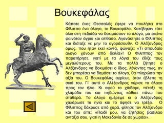 Βουκεφάλας
Κάποτε ένας Θεσσαλός έφερε να πουλήσει στο
Φίλιππο ένα άλογο, το Βουκεφάλα. Κατέβηκαν τότε
όλοι στη πεδιάδα να δοκιμάσουν το άλογο, μα εκείνο
φαινόταν άγριο και ατίθασο. Αγανάκτησε ο Φίλιππος
και διέταξε νε μην το αγοράσουθν. Ο Αλέξανδρος
όμως, που ήταν εκεί κοντά, φώναξε: «Τι σπουδαίο
άλογο χάνουν από δειλία»! Ο Φίλιππος τον
παρατήρησε, γιατί με τα λόγια του έθιξε τους
μεγαλύτερους του. Με τα πολλά ζήτησε ο
Αλέξανδρος να δοκιμάσει ο ίδιος, λέγοντας πως, αν
δεν μπορέσει να δαμάσει το άλογο, θα πληρώσει την
αξία του. Ο Βουκεφάλας αγρίευε, όταν έβλεπε τη
σκιά του. Γι’ αυτό ο Αλέξανδρος γύρισε το άλογο
προς τον ήλιο. Κι αφού το χάιδεψε, πέταξε τη
χλαμύδα του και πηδώντας κάθισε πάνω του
σταθερά. Το άλογο ημέρεψε κι ο Αλέξανδρος
χαλάρωσε τα ηνία και το άφησε να τρέξει. Ο
Φίλιππος δάκρυσε από χαρά, φίλησε τον Αλέξανδρο
και του είπε: «Παιδί μου, να ζητήσεις βασίλειο
αντάξιό σου, γιατί η Μακεδονία δε σε χωράει».
 