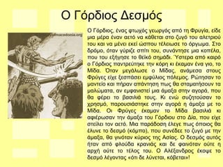 Ο Γόρδιος Δεσμός
Ο Γόρδιος, ένας φτωχός γεωργός από τη Φρυγία, είδε
μια μέρα έναν αετό να κάθεται στο ζυγό του αλετριού
του και να μένει εκεί ώσπου τέλειωσε το όργωμα. Στο
δρόμο, όταν γύριζε σπίτι του, συνάντησε μια κοπέλα,
που του εξήγησε το θεϊκό σημάδι. Ύστερα από καιρό
ο Γόρδιος παντρεύτηκε την κόρη κι έκαμαν ένα γιο, το
Μίδα. Όταν μεγάλωσε ο Μίδας, ανάμεσα στους
Φρύγες είχε ξεσπάσει εμφύλιος πόλεμος. Ρώτησαν το
μαντείο και πήραν απάντηση πως θα σταματήσουν τα
μαλώματα, αν εμφανιστεί μια άμαξα στην αγορά, που
θα φέρει το βασιλιά τους. Κι ενώ συζητούσαν το
χρησμό, παρουσιάστηκε στην αγορά η άμαξα με το
Μίδα. Οι Φρύγες έκαμαν το Μίδα βασιλιά κι
αφιέρωσαν την άμαξα του Γόρδιου στο Δία, που είχε
στείλει τον αετό. Μια παράδοση έλεγε πως όποιος θα
έλυνε το δεσμό (κόμπο), που συνέδεε το ζυγό με την
άμαξα, θα γινόταν κύριος της Ασίας. Ο δεσμός αυτός
ήταν από φλούδα κρανιάς και δε φαινόταν ούτε η
αρχή ούτε το τέλος του. Ο Αλέξανδρος έκοψε το
δεσμό λέγοντας «ότι δε λύνεται, κόβεται»!
 