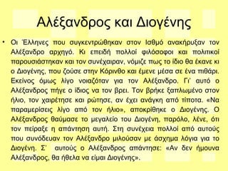 Αλέξανδρος και Διογένης
• Οι Έλληνες που συγκεντρώθηκαν στον Ισθμό ανακήρυξαν τον
Αλέξανδρο αρχηγό. Κι επειδή πολλοί φιλόσοφοι και πολιτικοί
παρουσιάστηκαν και τον συνέχαιραν, νόμιζε πως το ίδιο θα έκανε κι
ο Διογένης, που ζούσε στην Κόρινθο και έμενε μέσα σε ένα πιθάρι.
Εκείνος όμως λίγο νοιαζόταν για τον Αλέξανδρο. Γι’ αυτό ο
Αλέξανδρος πήγε ο ίδιος να τον βρει. Τον βρήκε ξαπλωμένο στον
ήλιο, τον χαιρέτησε και ρώτησε, αν έχει ανάγκη από τίποτα. «Να
παραμερίσεις λίγο από τον ήλιο», αποκρίθηκε ο Διογένης. Ο
Αλέξανδρος θαύμασε το μεγαλείο του Διογένη, παρόλο, λένε, ότι
τον πείραξε η απάντηση αυτή. Στη συνέχεια πολλοί από αυτούς
που συνόδευαν τον Αλέξανδρο μιλούσαν με άσχημα λόγια για το
Διογένη. Σ’ αυτούς ο Αλέξανδρος απάντησε: «Αν δεν ήμουνα
Αλέξανδρος, θα ήθελα να είμαι Διογένης».
 