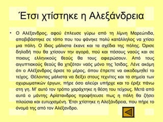 Έτσι χτίστηκε η Αλεξάνδρεια
• Ο Αλέξανδρος, αφού έπλευσε γύρω από τη λίμνη Μαρεώτιδα,
αποβιβάστηκε σε τόπο που του φάνηκε πολύ κατάλληλος να χτίσει
μια πόλη. Ο ίδιος μάλιστα έκανε και τα σχέδια της πόλης. Όρισε
δηλαδή που θα χτίσουν την αγορά, πού και πόσους ναούς και σε
ποιους ελληνικούς θεούς θα τους αφιερώσουν. Από τους
αιγυπτιακούς θεούς θα χτιζόταν ναός μόνο της Ίσιδας. Λένε ακόμη
ότι ο Αλέξανδρος όρισε το μέρος, όπου έπρεπε να οικοδομηθεί το
τείχος. Θέλοντας μάλιστα να δείξει στους τεχνίτες και τα σημεία των
οχυρωματικών έργων, πήρε όσο αλεύρι υπήρχε και το έριξε πάνω
στη γη. Μ’ αυτό τον τρόπο χαράχτηκε η θέση του τείχους. Μετά από
αυτά ο μάντης Αρίστανδρος προφήτευσε πως η πόλη θα ζήσει
πλούσια και ευτυχισμένη. Έτσι χτίστηκε η Αλεξάνδρεια, που πήρε το
όνομά της από τον Αλέξανδρο.
 