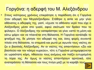 Γοργόνα: η αδερφή του Μ. Αλεξάνδρου
• Στους νεότερους χρόνους επικράτησε η παράδοση ότι η Γοργόνα
ήταν αδερφή του Μεγαλέξανδρου. Στάθηκε η αιτία να μην γίνει
αθάνατος ο αδερφός της, γιατί, «έχυσε το αθάνατο νερό που είχε ο
Αλέξανδρος μέσα στο γυαλί, αφού σκότωσε τον δράκο που το
φύλαγε». Ο Αλέξανδρος την καταράστηκε να γίνει «από τη μέση και
κάτω ψάρι» και να πλανιέται στη θάλασσα. Η Γοργόνα κατάλαβε το
φταίξιμό της, δε μίσησε τον αδερφό της και, όσες φορές συναντά
πλοίο στη θάλασσα, το σταματά και ρωτά με αγωνία τους ναύτες αν
ζει ο βασιλιάς Αλέξανδρος. Αν οι ναύτες της απαντήσουν «Ζει και
βασιλεύει και τον κόσμο κυριεύει», τότε η Γοργόνα μεταμορφώνεται
σε ωραιότατη κόρη, τιθασεύει τους ανέμους και παίζει ευτυχισμένη
τη λύρα της. Αν όμως οι ναύτες απαντήσουν αρνητικά, τότε
αναταράσσει τη θάλασσα και τους πνίγει μαζί με το καράβι τους.
 