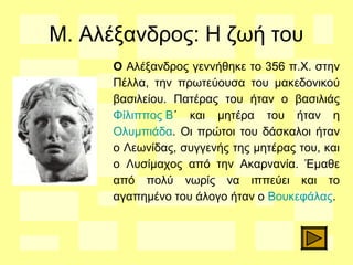 Μ. Αλέξανδρος: Η ζωή του
O Aλέξανδρος γεννήθηκε το 356 π.Χ. στην
Πέλλα, την πρωτεύουσα του μακεδονικού
βασιλείου. Πατέρας του ήταν ο βασιλιάς
Φίλιππος Β΄ και μητέρα του ήταν η
Ολυμπιάδα. Οι πρώτοι του δάσκαλοι ήταν
ο Λεωνίδας, συγγενής της μητέρας του, και
ο Λυσίμαχος από την Ακαρνανία. Έμαθε
από πολύ νωρίς να ιππεύει και το
αγαπημένο του άλογο ήταν ο Βουκεφάλας.
 