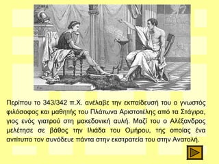 Περίπου το 343/342 π.Χ. ανέλαβε την εκπαίδευσή του ο γνωστός
φιλόσοφος και μαθητής του Πλάτωνα Αριστοτέλης από τα Στάγιρα,
γιος ενός γιατρού στη μακεδονική αυλή. Μαζί του ο Αλέξανδρος
μελέτησε σε βάθος την Ιλιάδα του Ομήρου, της οποίας ένα
αντίτυπο τον συνόδευε πάντα στην εκστρατεία του στην Ανατολή.
 
