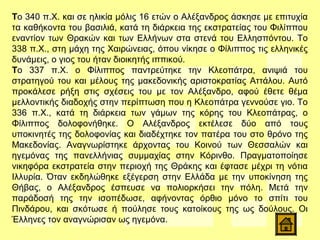 Το 340 π.Χ. και σε ηλικία μόλις 16 ετών ο Αλέξανδρος άσκησε με επιτυχία
τα καθήκοντα του βασιλιά, κατά τη διάρκεια της εκστρατείας του Φιλίππου
εναντίον των Θρακών και των Ελλήνων στα στενά του Ελλησπόντου. Το
338 π.Χ., στη μάχη της Χαιρώνειας, όπου νίκησε ο Φίλιππος τις ελληνικές
δυνάμεις, ο γιος του ήταν διοικητής ιππικού.
Το 337 π.Χ. ο Φίλιππος παντρεύτηκε την Κλεοπάτρα, ανιψιά του
στρατηγού του και μέλους της μακεδονικής αριστοκρατίας Αττάλου. Αυτό
προκάλεσε ρήξη στις σχέσεις του με τον Αλέξανδρο, αφού έθετε θέμα
μελλοντικής διαδοχής στην περίπτωση που η Κλεοπάτρα γεννούσε γιο. Το
336 π.Χ., κατά τη διάρκεια των γάμων της κόρης του Κλεοπάτρας, ο
Φίλιππος δολοφονήθηκε. Ο Αλέξανδρος εκτέλεσε δύο από τους
υποκινητές της δολοφονίας και διαδέχτηκε τον πατέρα του στο θρόνο της
Μακεδονίας. Αναγνωρίστηκε άρχοντας του Κοινού των Θεσσαλών και
ηγεμόνας της πανελλήνιας συμμαχίας στην Κόρινθο. Πραγματοποίησε
νικηφόρα εκστρατεία στην περιοχή της Θράκης και έφτασε μέχρι τη νότια
Ιλλυρία. Όταν εκδηλώθηκε εξέγερση στην Ελλάδα με την υποκίνηση της
Θήβας, ο Αλέξανδρος έσπευσε να πολιορκήσει την πόλη. Μετά την
παράδοσή της την ισοπέδωσε, αφήνοντας όρθιο μόνο το σπίτι του
Πινδάρου, και σκότωσε ή πούλησε τους κατοίκους της ως δούλους. Οι
Έλληνες τον αναγνώρισαν ως ηγεμόνα.
 