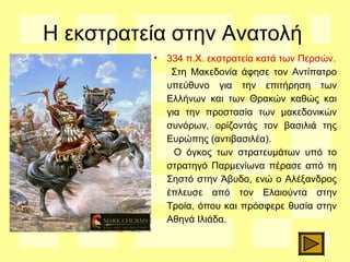 Η εκστρατεία στην Ανατολή
• 334 π.Χ. εκστρατεία κατά των Περσών.
Στη Μακεδονία άφησε τον Αντίπατρο
υπεύθυνο για την επιτήρηση των
Ελλήνων και των Θρακών καθώς και
για την προστασία των μακεδονικών
συνόρων, ορίζοντάς τον βασιλιά της
Ευρώπης (αντιβασιλέα).
Ο όγκος των στρατευμάτων υπό το
στρατηγό Παρμενίωνα πέρασε από τη
Σηστό στην Άβυδο, ενώ ο Αλέξανδρος
έπλευσε από τον Ελαιούντα στην
Τροία, όπου και πρόσφερε θυσία στην
Αθηνά Ιλιάδα.
 