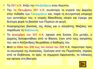 • Το 331 π.Χ. Χτίζει την Αλεξάνδρεια στην Αίγυπτο.
• Την 1η Οκτωβρίου 331 π.Χ. συνάντησε το στρατό του Δαρείου
στην πεδιάδα των Γαυγαμήλων και, παρά τη συντριπτική υπεροχή
των αντιπάλων του, ο νεαρός Μακεδόνας νίκησε και έτρεψε για
δεύτερη φορά το βασιλιά των Περσών σε φυγή.
• Ανακηρύχτηκε βασιλιάς της Ασίας και ο σατράπης Μαζαίος τού
παρέδωσε τη Βαβυλώνα.
• Το Δεκέμβριο του 331 π.Χ. έφτασε στα Σούσα. Στο μεταξύ, ο
Δαρείος δολοφονήθηκε από το Βήσσο, έναν από τους σατράπες
του, και ο Αλέξανδρος θεωρήθηκε ο διάδοχός του.
• Από το Μάιο του 330 έως τον Ιούνιο του 329 π.Χ. πορεύτηκε προς
το εσωτερικό της Ανατολίας. Ξεκίνησε από την Περσέπολη, πέρασε
από τα Εκβάτανα, το Ιράν, το σημερινό Αφγανιστάν, το Ινδοκούς
και έφτασε στη Βακτρία.
 