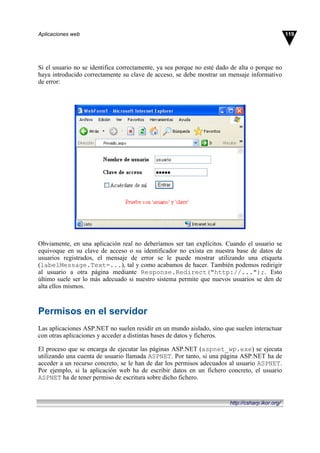 Si el usuario no se identifica correctamente, ya sea porque no esté dado de alta o porque no
haya introducido correctamente su clave de acceso, se debe mostrar un mensaje informativo
de error:
Obviamente, en una aplicación real no deberíamos ser tan explícitos. Cuando el usuario se
equivoque en su clave de acceso o su identificador no exista en nuestra base de datos de
usuarios registrados, el mensaje de error se le puede mostrar utilizando una etiqueta
(labelMessage.Text=...), tal y como acabamos de hacer. También podemos redirigir
al usuario a otra página mediante Response.Redirect("http://...");. Esto
último suele ser lo más adecuado si nuestro sistema permite que nuevos usuarios se den de
alta ellos mismos.
Permisos en el servidor
Las aplicaciones ASP.NET no suelen residir en un mundo aislado, sino que suelen interactuar
con otras aplicaciones y acceder a distintas bases de datos y ficheros.
El proceso que se encarga de ejecutar las páginas ASP.NET (aspnet_wp.exe) se ejecuta
utilizando una cuenta de usuario llamada ASPNET. Por tanto, si una página ASP.NET ha de
acceder a un recurso concreto, se le han de dar los permisos adecuados al usuario ASPNET.
Por ejemplo, si la aplicación web ha de escribir datos en un fichero concreto, el usuario
ASPNET ha de tener permiso de escritura sobre dicho fichero.
119
Aplicaciones web
http://csharp.ikor.org/
 