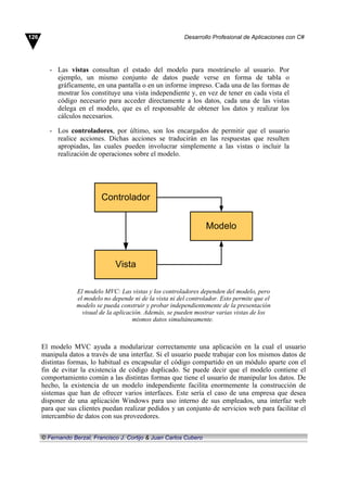 - Las vistas consultan el estado del modelo para mostrárselo al usuario. Por
ejemplo, un mismo conjunto de datos puede verse en forma de tabla o
gráficamente, en una pantalla o en un informe impreso. Cada una de las formas de
mostrar los constituye una vista independiente y, en vez de tener en cada vista el
código necesario para acceder directamente a los datos, cada una de las vistas
delega en el modelo, que es el responsable de obtener los datos y realizar los
cálculos necesarios.
- Los controladores, por último, son los encargados de permitir que el usuario
realice acciones. Dichas acciones se traducirán en las respuestas que resulten
apropiadas, las cuales pueden involucrar simplemente a las vistas o incluir la
realización de operaciones sobre el modelo.
El modelo MVC: Las vistas y los controladores dependen del modelo, pero
el modelo no depende ni de la vista ni del controlador. Esto permite que el
modelo se pueda construir y probar independientemente de la presentación
visual de la aplicación. Además, se pueden mostrar varias vistas de los
mismos datos simultáneamente.
El modelo MVC ayuda a modularizar correctamente una aplicación en la cual el usuario
manipula datos a través de una interfaz. Si el usuario puede trabajar con los mismos datos de
distintas formas, lo habitual es encapsular el código compartido en un módulo aparte con el
fin de evitar la existencia de código duplicado. Se puede decir que el modelo contiene el
comportamiento común a las distintas formas que tiene el usuario de manipular los datos. De
hecho, la existencia de un modelo independiente facilita enormemente la construcción de
sistemas que han de ofrecer varios interfaces. Este sería el caso de una empresa que desea
disponer de una aplicación Windows para uso interno de sus empleados, una interfaz web
para que sus clientes puedan realizar pedidos y un conjunto de servicios web para facilitar el
intercambio de datos con sus proveedores.
126 Desarrollo Profesional de Aplicaciones con C#
© Fernando Berzal, Francisco J. Cortijo & Juan Carlos Cubero
 