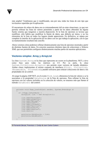 más amplia? Tendríamos que ir modificando, una por una, todas las listas de este tipo que
tuviésemos repartidas por la aplicación.
El mecanismo de enlace de datos nos es extremadamente útil en estas situaciones, ya que nos
permite rellenar las listas de valores permitidos a partir de los datos obtenidos de alguna
fuente externa que tengamos a nuestra disposición. Si la lista de opciones se tuviese que
modificar, sólo habría que modificar la fuente de datos, que debería ser única, y no los
elementos de la lista en todos los lugares donde apareciesen. En definitiva, se separa por
completo la interfaz de la aplicación de los datos con los que trabaja la aplicación, con lo que
su mantenimiento resultará más sencillo.
Ahora veremos cómo podemos rellenar dinámicamente una lista de opciones mostrada a partir
de distintas fuentes de datos. En concreto usaremos distintos tipos de colecciones y ficheros
XML que nos permitirán configurar dinámicamente muchas partes de nuestras aplicaciones.
Vectores simples: Array y ArrayList
La clase System.Array es la clase que representa un vector en la plataforma .NET y sirve
como base para todas las matrices en C#. Por su parte, la clase
System.Collections.ArrayList nos permite crear vectores de tamaño dinámico.
Ambas clases implementan el mismo conjunto de interfaces (IList, ICollection,
IEnumerable, ICloneable) y pueden utilizarse para enlazar colecciones de datos a las
propiedades de un control.
Al cargar la página ASP.NET, en el evento Form_Load, obtenemos la lista de valores y se la
asociamos a la propiedad DataSource de la lista de opciones. Para rellenar la lista de
opciones con los valores incluidos en la colección de valores, no tenemos más que llamar al
método DataBind() del control:
private void Page_Load(object sender, System.EventArgs e)
{
if (!Page.IsPostBack) {
ArrayList list = new ArrayList();
list.Add("Granada");
list.Add("Almería");
list.Add("Málaga");
list.Add("Jaén");
list.Add("Córdoba");
list.Add("Sevilla");
list.Add("Cádiz");
list.Add("Huelva");
list.Sort();
provincia.DataSource = list;
provincia.DataBind();
}
}
150 Desarrollo Profesional de Aplicaciones con C#
© Fernando Berzal, Francisco J. Cortijo & Juan Carlos Cubero
 