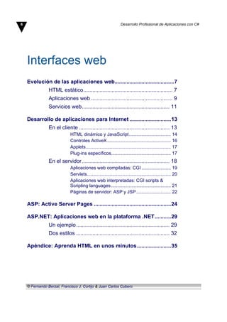 Interfaces web
Evolución de las aplicaciones web........................................7
HTML estático............................................................ 7
Aplicaciones web ....................................................... 9
Servicios web........................................................... 11
Desarrollo de aplicaciones para Internet ............................13
En el cliente ............................................................. 13
HTML dinámico y JavaScript................................. 14
Controles ActiveX.................................................. 16
Applets................................................................... 17
Plug-ins específicos............................................... 17
En el servidor........................................................... 18
Aplicaciones web compiladas: CGI ....................... 19
Servlets.................................................................. 20
Aplicaciones web interpretadas: CGI scripts &
Scripting languages............................................... 21
Páginas de servidor: ASP y JSP ........................... 22
ASP: Active Server Pages ....................................................24
ASP.NET: Aplicaciones web en la plataforma .NET...........29
Un ejemplo............................................................... 29
Dos estilos ............................................................... 32
Apéndice: Aprenda HTML en unos minutos.......................35
6 Desarrollo Profesional de Aplicaciones con C#
© Fernando Berzal, Francisco J. Cortijo & Juan Carlos Cubero
 