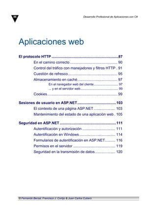 Aplicaciones web
El protocolo HTTP .................................................................87
En el camino correcto .............................................. 90
Control del tráfico con manejadores y filtros HTTP . 91
Cuestión de refresco................................................ 95
Almacenamiento en caché....................................... 97
En el navegador web del cliente............................ 97
... y en el servidor web........................................... 99
Cookies.................................................................... 99
Sesiones de usuario en ASP.NET......................................103
El contexto de una página ASP.NET..................... 103
Mantenimiento del estado de una aplicación web . 105
Seguridad en ASP.NET .......................................................111
Autentificación y autorización ................................ 111
Autentificación en Windows................................... 114
Formularios de autentificación en ASP.NET.......... 116
Permisos en el servidor ......................................... 119
Seguridad en la transmisión de datos.................... 120
86 Desarrollo Profesional de Aplicaciones con C#
© Fernando Berzal, Francisco J. Cortijo & Juan Carlos Cubero
 