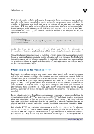 Un lector observador se habrá dado cuenta de que, hasta ahora, hemos creado algunas clases
pero aún no las hemos enganchado a nuestra aplicación web para que hagan su trabajo. En
realidad, lo único que nos queda por hacer es indicarle al servidor web que todas las
peticiones HTTP que reciba nuestra aplicación se atiendan a través de nuestro manejador.
Esto se consigue añadiendo lo siguiente en la sección <system.web> de un fichero XML
denominado Web.config que contiene los datos relativos a la configuración de una
aplicación ASP.NET:
<httpHandlers>
<add verb="GET" path="*.aspx" type="Handler,ControladorWeb" />
</httpHandlers>
donde Handler es el nombre de la clase que hace de manejador y
ControladorWeb.dll es el nombre de la DLL donde está definido nuestro controlador.
Siguiendo el esquema aquí esbozado se centraliza el tráfico que recibe nuestra aplicación, con
lo que se garantiza la consistencia de nuestra aplicación web y se mejora su flexibilidad a la
hora de incorporar nuevos módulos. A cambio, el controlador incrementa algo la complejidad
de la implementación y, si no es lo suficientemente eficiente, puede crear un cuello de botella
en el acceso a nuestra aplicación.
Interceptación de los mensajes HTTP
Puede que estemos interesados en tener cierto control sobre las solicitudes que recibe nuestra
aplicación pero no deseemos llegar al extremo de tener que implementar nosotros la lógica
que determine qué acción concreta ha de realizarse en cada momento. En ese caso, podemos
utilizar filtros HTTP por los que vayan pasando las solicitudes HTTP antes de llegar a la
página ASP.NET. Esto puede ser útil para monitorizar el uso del sistema, decodificar los
datos recibidos o realizar tareas a bajo nivel cualquier otra tarea que requieran el
procesamiento de las solicitudes HTTP que recibe nuestra aplicación (como pueden ser, por
ejemplo, identificar el tipo de navegador que utilizan los usuarios o la resolución de su
pantalla).
En los párrafos anteriores describimos cómo podemos reemplazar el mecanismo habitual de
recepción de solicitudes HTTP en las aplicaciones ASP.NET definiendo nosotros mismos una
clase que implemente la interfaz IHttpHandler. Ahora vamos a ver cómo podemos
interceptar esas mismas solicitudes sin tener que modificar el modo de funcionamiento de las
páginas ASP.NET de nuestra aplicación. Para ello, deberemos implementar un módulo HTTP.
Los módulos HTTP son clases que implementan la interfaz IHttpModule. Por ejemplo,
SessionStateModule es un módulo HTTP que se encarga de la gestión de sesiones de
usuario en ASP.NET, algo que estudiaremos en la siguiente sección de este mismo capítulo.
Los módulos HTTP se pueden usar para interceptar los mensajes HTTP correspondientes a
93
Aplicaciones web
http://csharp.ikor.org/
 