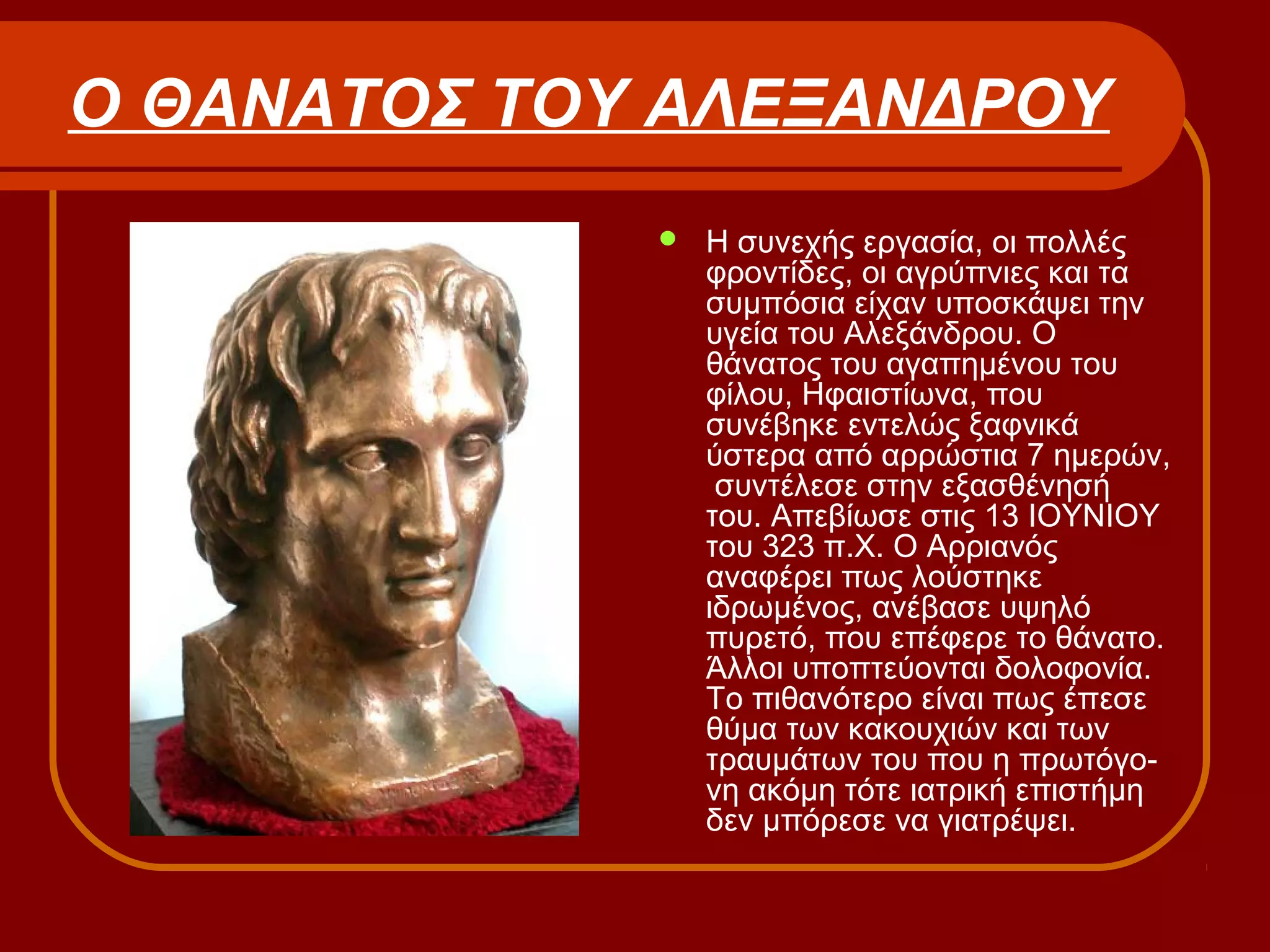 Ο ΘΑΝΑΤΟΣ ΤΟΥ ΑΛΕΞΑΝΔΡΟΥ
 Η συνεχής εργασία, οι πολλές
φροντίδες, οι αγρύπνιες και τα
συμπόσια είχαν υποσκάψει την
υγεία του Αλεξάνδρου. Ο
θάνατος του αγαπημένου του
φίλου, Ηφαιστίωνα, που
συνέβηκε εντελώς ξαφνικά
ύστερα από αρρώστια 7 ημερών,
συντέλεσε στην εξασθένησή
του. Απεβίωσε στις 13 ΙΟΥΝΙΟΥ
του 323 π.Χ. Ο Αρριανός
αναφέρει πως λούστηκε
ιδρωμένος, ανέβασε υψηλό
πυρετό, που επέφερε το θάνατο.
Άλλοι υποπτεύονται δολοφονία.
Το πιθανότερο είναι πως έπεσε
θύμα των κακουχιών και των
τραυμάτων του που η πρωτόγο-
νη ακόμη τότε ιατρική επιστήμη
δεν μπόρεσε να γιατρέψει.
 