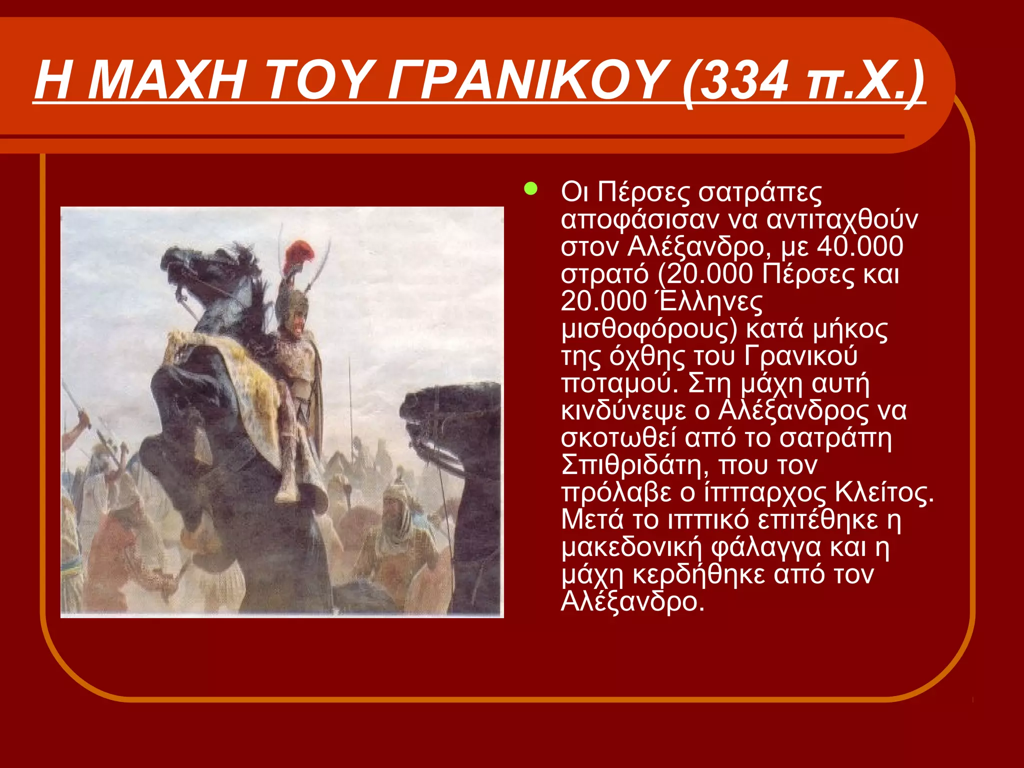 Η ΜΑΧΗ ΤΟΥ ΓΡΑΝΙΚΟΥ (334 π.Χ.)
 Οι Πέρσες σατράπες
αποφάσισαν να αντιταχθούν
στον Αλέξανδρο, με 40.000
στρατό (20.000 Πέρσες και
20.000 Έλληνες
μισθοφόρους) κατά μήκος
της όχθης του Γρανικού
ποταμού. Στη μάχη αυτή
κινδύνεψε ο Αλέξανδρος να
σκοτωθεί από το σατράπη
Σπιθριδάτη, που τον
πρόλαβε ο ίππαρχος Κλείτος.
Μετά το ιππικό επιτέθηκε η
μακεδονική φάλαγγα και η
μάχη κερδήθηκε από τον
Αλέξανδρο.
 