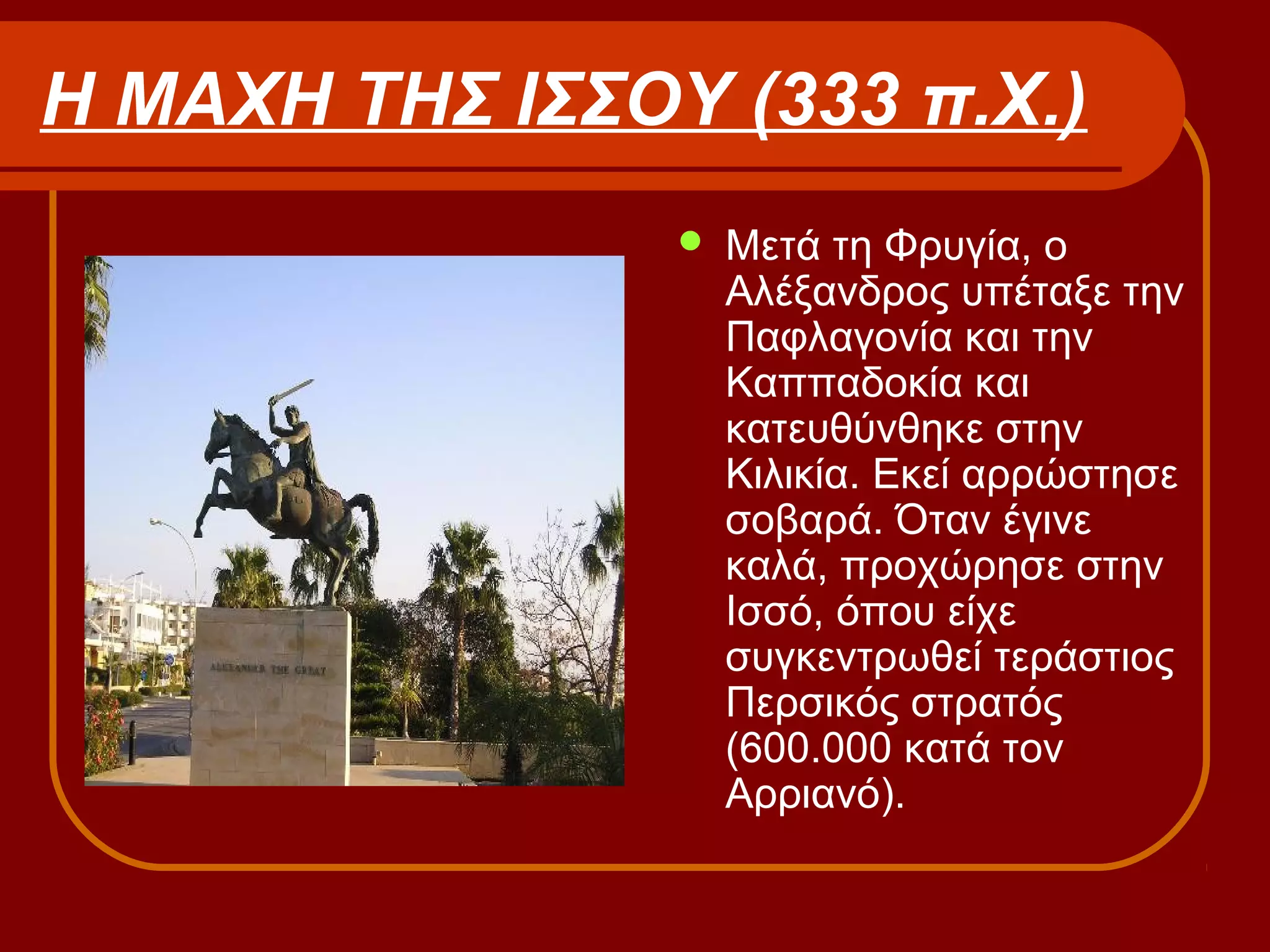 Η ΜΑΧΗ ΤΗΣ ΙΣΣΟΥ (333 π.Χ.)
 Μετά τη Φρυγία, ο
Αλέξανδρος υπέταξε την
Παφλαγονία και την
Καππαδοκία και
κατευθύνθηκε στην
Κιλικία. Εκεί αρρώστησε
σοβαρά. Όταν έγινε
καλά, προχώρησε στην
Ισσό, όπου είχε
συγκεντρωθεί τεράστιος
Περσικός στρατός
(600.000 κατά τον
Αρριανό).
 