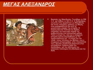 ΜΕΓΑΣ ΑΛΕΞΑΝΔΡΟΣ
 Βασιλιάς της Μακεδονίας. Γεννήθηκε το 356
π.Χ. και πέθανε το 323 π.Χ. Ο Αλέξανδρος,
γνωστός στην αρχαιότητα ως Μακεδόνας
και στους νεότερους χρόνους ως Μέγας,
είναι αναμφισβήτητα μια από τις
μεγαλύτερες μορφές της ιστορίας. Η
στρατιωτική και πολιτική του δράση
επηρέασε την κοινωνική πορεία της
ανθρωπότητας στα ελληνιστικά χρόνια.
Τόσο η εποχή του, όσο και η σύγχρονη
ιστορική έρευνα ασχολήθηκαν με την
προσωπικότητά του. Η εποχή του τον
τύλιξε στους πέπλους του θρύλου, ενώ η
σύγχρονοι ιστοριογράφοι, στην πλειονότητά
τους, έδωσαν μεγαλύτερη βαρύτητα στον
οπωσδήποτε τεράστιο ρόλο του
Αλεξάνδρου, για την εξάπλωση του
ελληνικού πολιτισμού στη Μεσόγειο και την
Ασία.
 