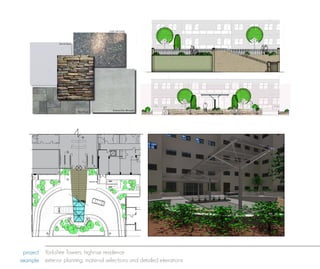 plan view, FronT enTrance



                                                                                     courT Yard pavers




                                          FrosTed glass




                                         sTacked sTone planTBeds




                                                                                                                                                     elevaTion, TcanopY rendering
                                                                                                                                                          glass errace enTrance




                                                                                        sTainless sTeel MeTalwork
                                                                  Brick pavers                                        Yorkshire Tower

                                                          MaTerials and Finishes
                                                                                                                                                                elevaTion, sTreeT view

elevaTion, Terrace enTrance
                                                                                          c deTailed secTion
                                                                                               Yorkshire Tower
                                                                                                                                                                                          plan view, FronT enTrance.




                                                                                                                                                          elevaTion, Facade oF Building


ANEL




CROSS
 MGMT.




                                                                                   plan view, FronT enTrance                                        glass canopY rendering

                          project Yorkshire Towers, highrise residence
                         example exterior planning, material selections and detailed elevations
                                                                                                    Yorkshire Tower
 