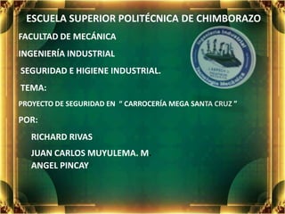 ESCUELA SUPERIOR POLITÉCNICA DE CHIMBORAZO
FACULTAD DE MECÁNICA
INGENIERÍA INDUSTRIAL
SEGURIDAD E HIGIENE INDUSTRIAL.
TEMA:
PROYECTO DE SEGURIDAD EN “ CARROCERÍA MEGA SANTA CRUZ ”

POR:
   RICHARD RIVAS
   JUAN CARLOS MUYULEMA. M.
   ANGEL PINCAY
 