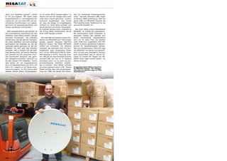 sition zum Satelliten gedreht,” erklärt                ne mit einem 85cm Spiegel geben.” In       ders für schwierige Empfangsverhält-
er uns und ergänzt: “Wir bieten diese                  diesem Fall wird der Spiegel nicht mehr    nisse.” Normale Standard-LNBs liegen
Kuppelantennen in 7 verschiedenen Va-                  unter einer Kuppel geschützt, sondern      im Bereich 58dB Verstärkung. Über die
rianten an, mit und ohne GPS und ver-                  motorisch ausgeklappt. “Der Vorteil        neuen LNB von MEGASAT bereitet die
schiedenen Ausführungen von wasser-                    ist, dass die Anlage im eingeklappten      TELE-satellite einen Testbericht für die
geschützt bis seewassergeschützt zum                   Zustand nur 20cm Höhe aufweist und         kommende Ausgabe vor.
Einsatz auf Booten und Yachten.”                       darum bequem auf einem Campingmo-
                                                       bil montiert werden kann,” erläutert er      Das noch relativ junge Unternehmen
  Allen Kuppelantennen gemeinsam ist                   das Prinzip dieser Konstruktion, die an    MEGASAT ist kräftig am expandieren.
ihre automatische Ausrichtung auf den                  einen VSAT-Spiegel erinnert.               Mit interessanten neuen Produkten zu
Satelliten. Sven Melzer erklärt, wie das                                                          günstigen Preisen (die kleinste sich
technisch funktioniert: “Die Software                     Wie sieht das mit weiteren neuen Pro-   selbst ausrichtende Kuppelantenne
enthält eine Liste der aktiven Transpon-               dukten von MEGASAT aus? “Wir bringen       wird z.B. für einen Preis von deutlich
der jedes Satelliten und sucht solange                 gerade unseren neuesten High-End           unter 1000 Euro angeboten) wird ME-
automatisch die Satelliten ab, bis der                 Receiver heraus, das Model MEGASAT         GASAT zu einem attraktiven Ansprech-
passende Satellit gefunden ist. Bei den                HD950 auf Linuxbasis.” Ein weiteres        partner für Satellitenhändler europa-
Modellen mit GPS geht das natürlich                    Highlight, das besonders auch im Cam-      weit und darüberhinaus. Denn die Lage
schneller, weil in diesem Fall die Soft-               pingbereich gute Anwendung finden          von MEGASAT “im Herzen von Deutsch-
ware bereits weiß, auf welche Elevation                wird, ist ein HDMI-Stick DVB-S2 Satel-     land” ist auch eine Aussage für Europa:
und Azimuth sie sich ausrichten muß.”                  liten Receiver in HDTV. “Auch bei unse-    auch Deutschland liegt im Herzen Eu-
Das funktioniert aufgrund des gerin-                   ren LNB gibt es neue Produkte: extrem      ropas! So könnte der Slogan von ME-
gen Spiegeldurchmesser natürlich nur                   schmale LNB, die man im 3° Abstand         GASAT eines Tages zurecht lauten: “Im
bei den starken DTH Satelliten. “Schon                 montieren kann, um so auch eng bei-        Herzen Europas”.
bald bieten wir die Kuppelantennen                     einanderliegende Satelliten empfan-
auch mit Spiegelgrössen von 45cm und                   gen zu können.” Sven Melzer verweist
60cm an,” reagiert er auf dieses Argu-                 auf einen weiteren neuen LNB. “Dieses      ■ Lagerleiter Robert Mölter zeigt einen
                                                                                                  der MEGASAT Spiegel. "Wir verfügen
ment und ergänzt: “In 2012 wird es eine                Modell verfügt über eine Ausgangsleis-     noch über ein weiteres Lager mit 1000
weitere Version dieser Campinganten-                   tung von 70dB und eignet sich beson-       Quadratmetern."




122 TELE-satellite — Global Digital TV Magazine — 08-09/201 — www.TELE-satellite.com
                                                          1
 