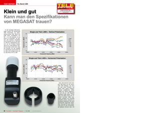 TEST REPORT                   Ku Band LNB




Klein und gut
                                                                                                                10-1
                                                                                                                   1/201
                                                                                                                       1
                                                                                          Meagast Multifeed LNBs
                                                                                        Extremely small, lightweight and
                                                                                               extremely good




Kann man den Spezifikationen
von MEGASAT trauen?
  In der heutigen Marktstra-
tegie wurde die Rauschzahl
DER Parameter zur Beur-
teilung eines LNB. Wenn ein
LNB nicht mindestens ein
NF = 0.3 dB aufweist, ist es
kaum zu verkaufen. So wei-
sen die meisten Hersteller
ihre Produkte mit 0.3 dB oder
0.2 dB aus. Gelegentlich kön-
nen wir ein Produkt finden,
das nur 0.1 dB aufweist. Kön-
nen wir aber sicher sein, dass
ein Produkt mit der Angabe
0.1 dB besser ist als eines mit
0.2 dB, und schlägt eines mit
0.2 dB eines mit 0.3 dB?




                                                                                        Nun, das stimmt nicht wirk-
                                                                                     lich. Das kann nur ein wirkli-
                                                                                     cher Test belegen, bei dem
                                                                                     wir das neue Produkt mit
                                                                                     einem sehr guten anderen
                                                                                     Produkt vergleichen. Offen
                                                                                     gesagt wir waren skeptisch,
                                                                                     als wir die 0.1 dB Megasat
                                                                                     Multifeed LNBs sahen. Umso
                                                                                     mehr als diese nicht wie er-
                                                                                     probte normale LNBs aus-
                                                                                     sahen, sondern nur schmale
                                                                                     Einheiten waren, passend zu
                                                                                     Multifeed Systemen mit dicht
                                                                                     beieinander liegenden Satel-
                                                                                     liten. Sie sind für eine Halte-
                                                                                     rung mit 23 mm Durchmes-
                                                                                     ser gebaut, können aber mit


80 TELE-satellite — Global Digital TV Magazine — 10-1
                                                    1/201 — www.TELE-satellite.com
                                                        1
 