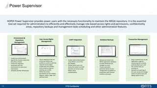 11 FITS Confidential
HOPEX Power Supervisor provides power users with the necessary functionality to maintain the MEGA repository. It is the essential
tool set required for administrators to efficiently and effectively manage role-based access rights and permissions, confidentiality
areas, repository backups and management tasks scheduling and other administration features.
• Use or expand on the out-
of-the box MEGA user
profiles to conform with the
required access rights.
• Create new user profiles
from scratch or copy an
existing user profile.
• Define the access
permissions on the module,
diagram, object, page, and
attribute level.
User Access Rights
Management
• Backup and restore the
MEGA application database
to easily backtrack any
changes or errors.
• Choose and select
particular blocks of your
configuration to publish to
production with minimal
conflicts and issues.
Database Backups
• Enable LDAP authentication
using MEGA’s out-of-the
box adapter.
• Choose which users can
access the system via LDAP
and who can access using
MEGA native
authentication.
LDAP Integration
• Keep a watchful eye on the
application usage by
monitoring the currently
authenticated users and
the content they are
working on.
• Maintain an audit log of
the user access and change
history to easily track and
debug system errors.
Transaction Management
• Create your environment
• Specify the location where the
DB will be created
• Create the repository
associated with the
environment to store your
information
• Schedule periodic DB backups
Environment &
Repository
Management
Power Supervisor
 