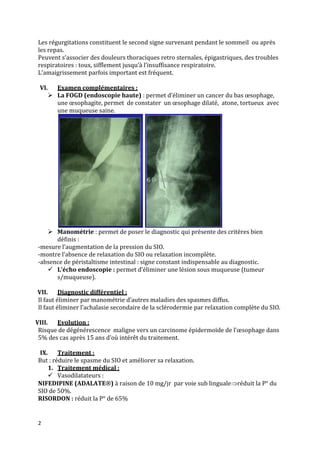 Les régurgitations constituent le second signe survenant pendant le sommeil ou après
les repas.
Peuvent s’associer des douleurs thoraciques retro sternales, épigastriques, des troubles
respiratoires : toux, sifflement jusqu’à l’insuffisance respiratoire.
L’amaigrissement parfois important est fréquent.
VI.

Examen complémentaires :
 La FOGD (endoscopie haute) : permet d’éliminer un cancer du bas œsophage,
une œsophagite, permet de constater un œsophage dilaté, atone, tortueux avec
une muqueuse saine.

 Manométrie : permet de poser le diagnostic qui présente des critères bien
définis :
-mesure l’augmentation de la pression du SIO.
-montre l’absence de relaxation du SIO ou relaxation incomplète.
-absence de péristaltisme intestinal : signe constant indispensable au diagnostic.
 L’écho endoscopie : permet d’éliminer une lésion sous muqueuse (tumeur
s/muqueuse).
VII.
Diagnostic différentiel :
Il faut éliminer par manométrie d’autres maladies des spasmes diffus.
Il faut éliminer l’achalasie secondaire de la sclérodermie par relaxation complète du SIO.
VIII.
Evolution :
Risque de dégénérescence maligne vers un carcinome épidermoïde de l’œsophage dans
5% des cas après 15 ans d’où intérêt du traitement.
IX. Traitement :
But : réduire le spasme du SIO et améliorer sa relaxation.
1. Traitement médical :
 Vasodilatateurs :
NIFEDIPINE (ADALATE ) à raison de 10 mg/jr par voie sub linguale réduit la P° du
SIO de 50%.
RISORDON : réduit la P° de 65%

2

 
