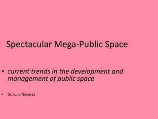 Spectacular Mega-Public Space

• current trends in the development and
  management of public space
•   Dr. Julia Nevárez
 